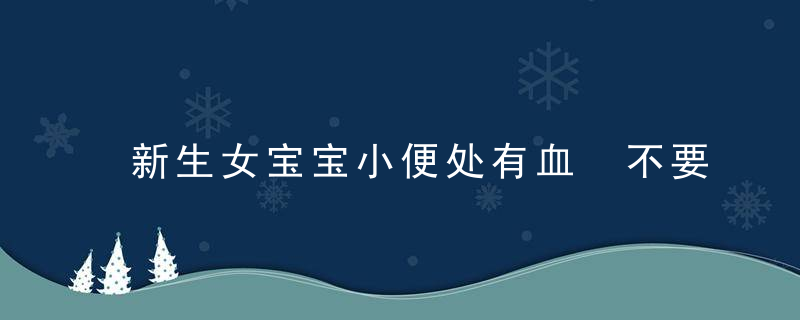 新生女宝宝小便处有血 不要惊慌，尿布上的血迹是这么回事！